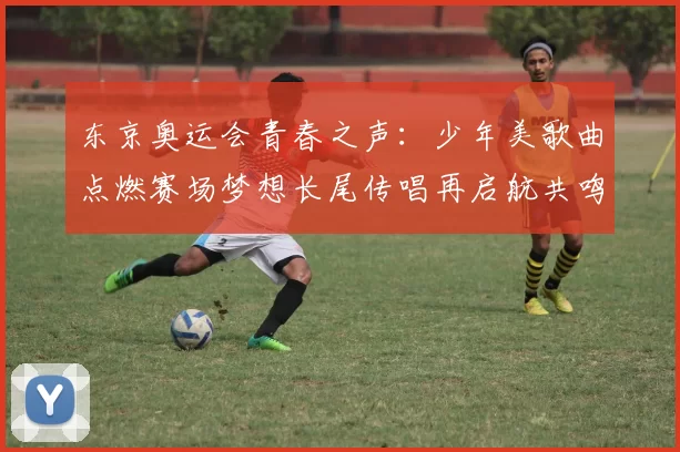 东京奥运会青春之声：少年美歌曲点燃赛场梦想长尾传唱再启航共鸣