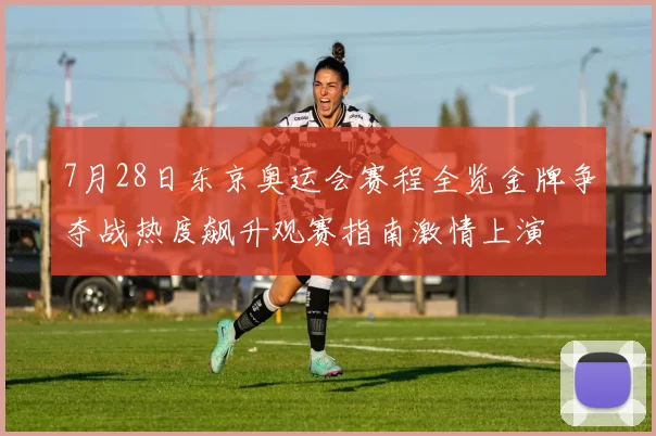 7月28日东京奥运会赛程全览金牌争夺战热度飙升观赛指南激情上演