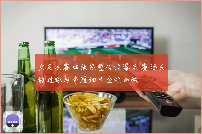 女足决赛回放完整视频曝光 赛场关键进球与夺冠细节全程回顾