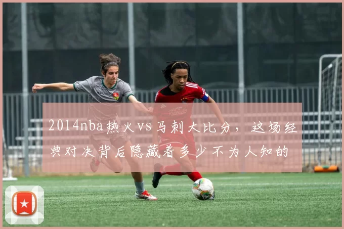 2014nba热火vs马刺大比分，这场经典对决背后隐藏着多少不为人知的故事？