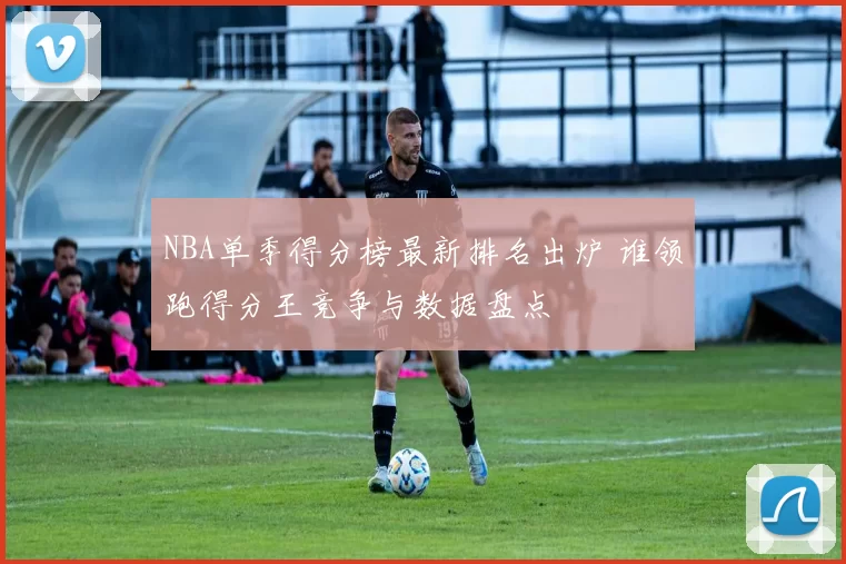 NBA单季得分榜最新排名出炉 谁领跑得分王竞争与数据盘点