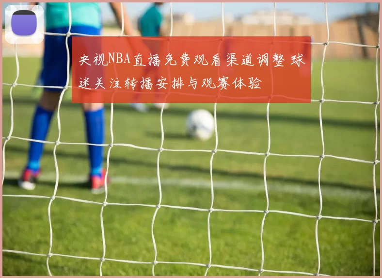 央视NBA直播免费观看渠道调整 球迷关注转播安排与观赛体验
