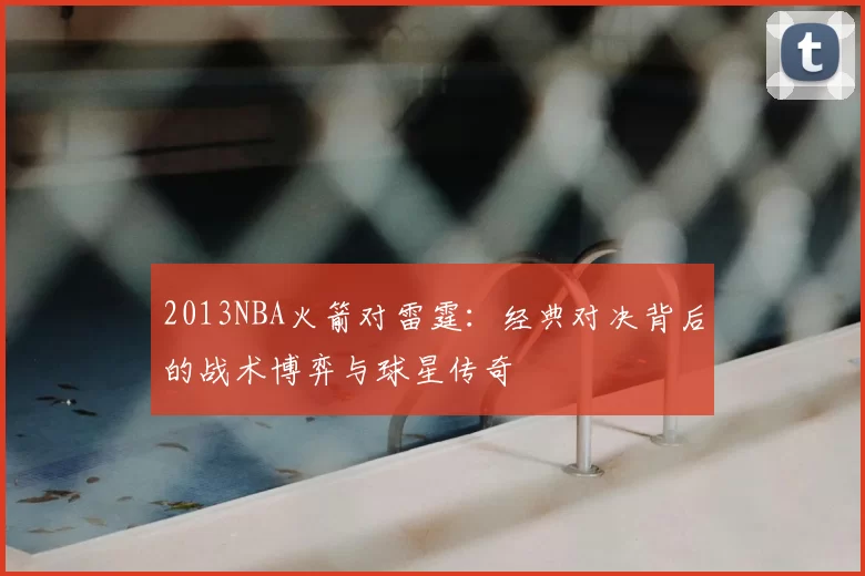2013NBA火箭对雷霆：经典对决背后的战术博弈与球星传奇